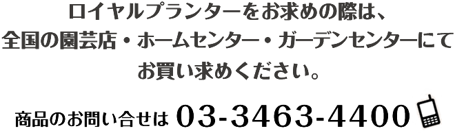 ロイヤルプランターをお求めの際は、 全国の園芸店・ホームセンター・ガーデンセンターにてお買い求めください。商品のお問い合わせは　03-3463-4400