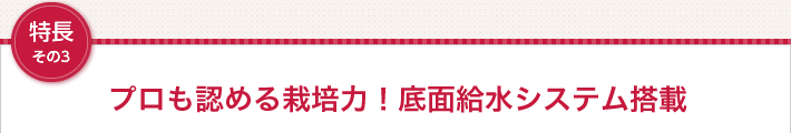 特長その3 プロも認める栽培力！底面給水システム搭載